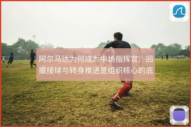 阿尔马达为何成为中场指挥官，回撤接球与转身推进是组织核心的底层逻辑