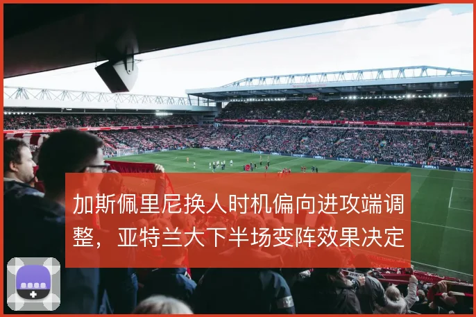加斯佩里尼换人时机偏向进攻端调整，亚特兰大下半场变阵效果决定抢分效率
