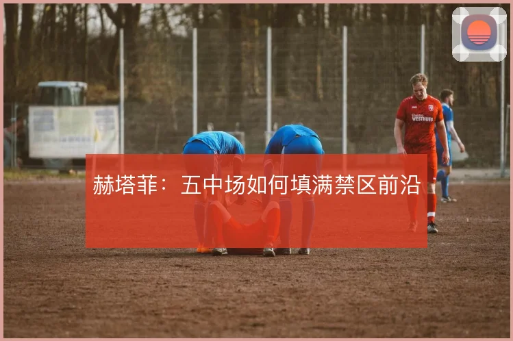 赫塔菲：五中场如何填满禁区前沿