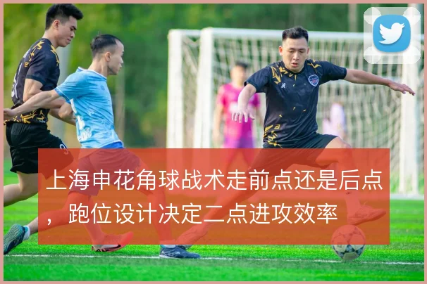上海申花角球战术走前点还是后点，跑位设计决定二点进攻效率