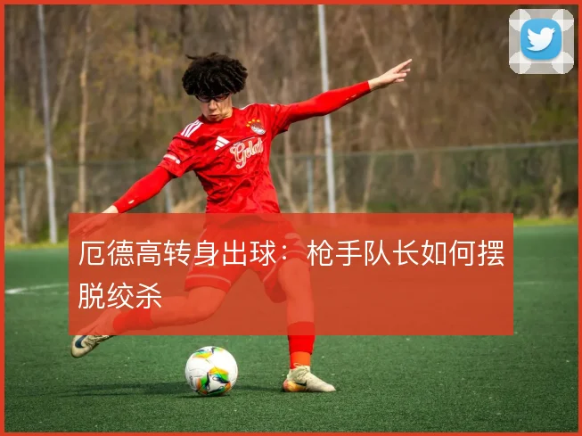 厄德高转身出球：枪手队长如何摆脱绞杀