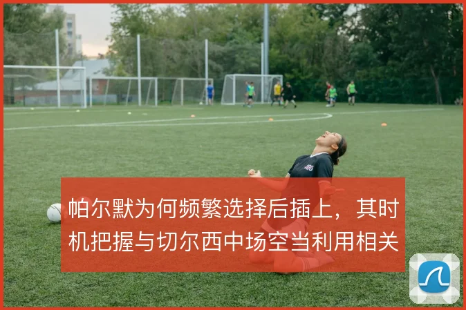 帕尔默为何频繁选择后插上，其时机把握与切尔西中场空当利用相关