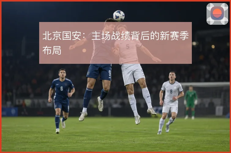 北京国安：主场战绩背后的新赛季布局