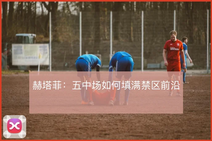 赫塔菲：五中场如何填满禁区前沿