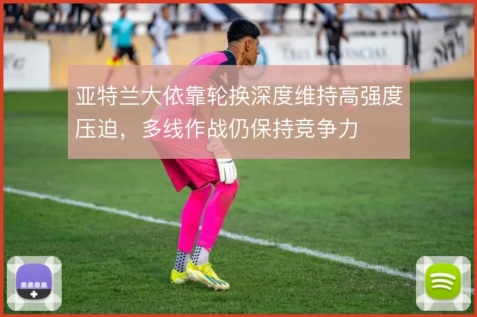 亚特兰大依靠轮换深度维持高强度压迫，多线作战仍保持竞争力
