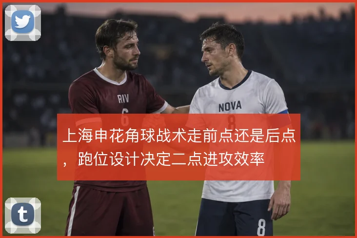 上海申花角球战术走前点还是后点，跑位设计决定二点进攻效率