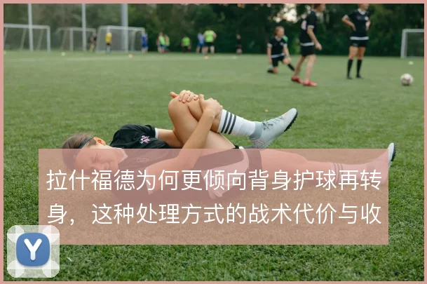 拉什福德为何更倾向背身护球再转身，这种处理方式的战术代价与收益在哪