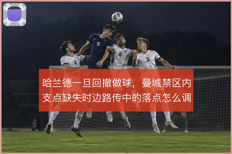 哈兰德一旦回撤做球，曼城禁区内支点缺失时边路传中的落点怎么调整