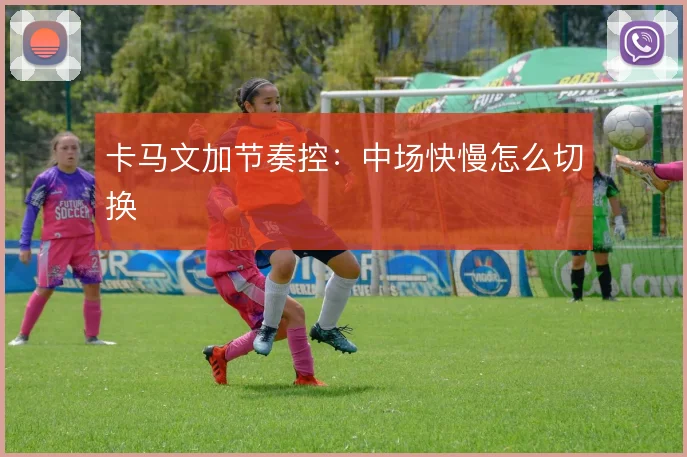 卡马文加节奏控：中场快慢怎么切换