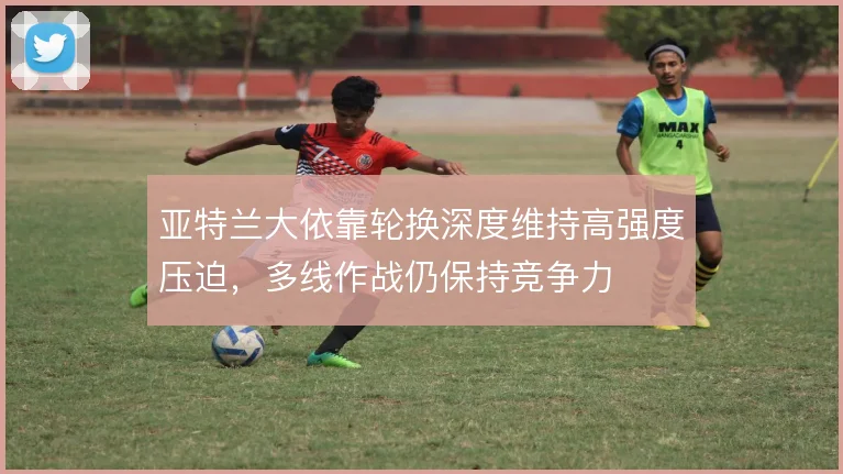 亚特兰大依靠轮换深度维持高强度压迫，多线作战仍保持竞争力