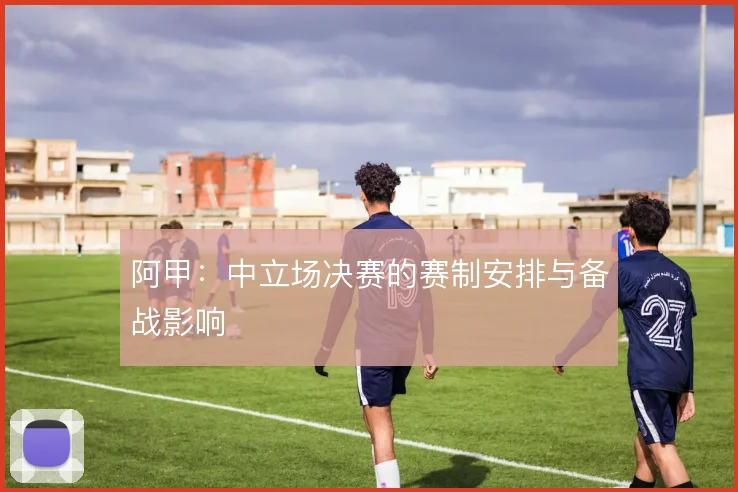阿甲:中立场决赛的赛制安排与备战影响