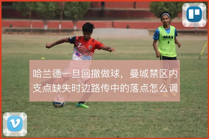 哈兰德一旦回撤做球，曼城禁区内支点缺失时边路传中的落点怎么调整