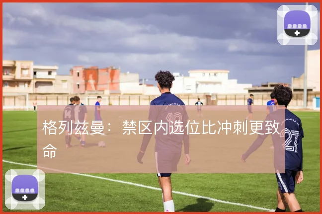 格列兹曼：禁区内选位比冲刺更致命