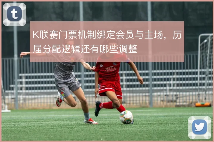 K联赛门票机制绑定会员与主场,历届分配逻辑还有哪些调整
