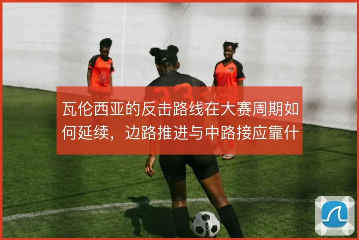 瓦伦西亚的反击路线在大赛周期如何延续，边路推进与中路接应靠什么撑住
