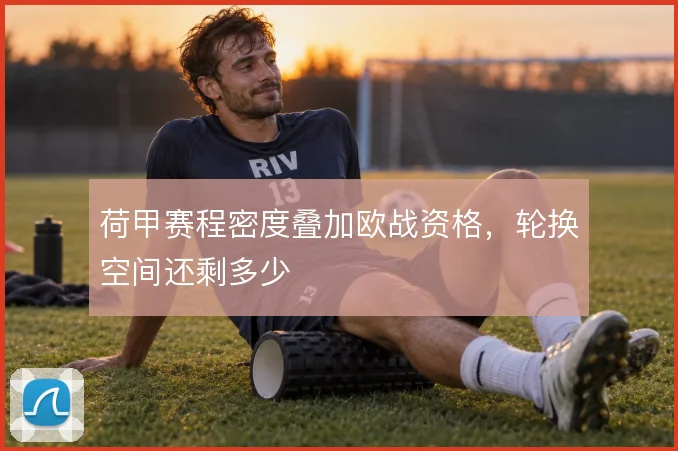 荷甲赛程密度叠加欧战资格，轮换空间还剩多少