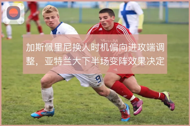 加斯佩里尼换人时机偏向进攻端调整，亚特兰大下半场变阵效果决定抢分效率