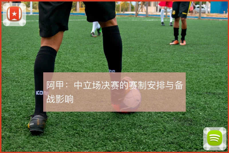阿甲:中立场决赛的赛制安排与备战影响