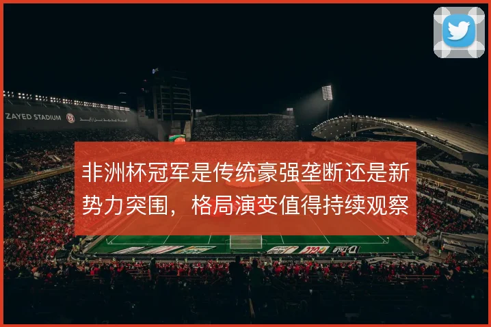 非洲杯冠军是传统豪强垄断还是新势力突围，格局演变值得持续观察