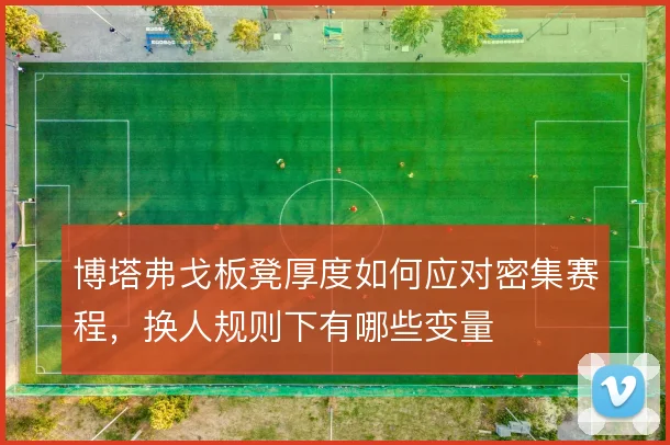 博塔弗戈板凳厚度如何应对密集赛程，换人规则下有哪些变量